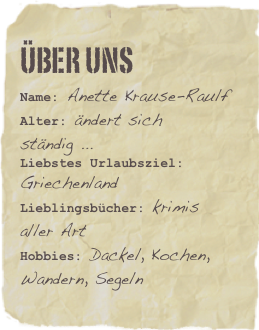 Über Uns
Name: Anette Krause-RaulfAlter: ändert sich ständig ...
Liebstes Urlaubsziel: GriechenlandLieblingsbücher: krimis aller ArtHobbies: Dackel, Kochen, Wandern, Segeln