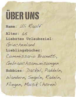 Über Uns
Name: Uli RaulfAlter: 65
Liebstes Urlaubsziel: GriechenlandLieblingsbücher: Commissario Brunetti, Gebrauchsanweisungen Hobbies: Dackel, Paddeln, Wandern, Segeln, Radeln, Fliegen, Musik (hören)